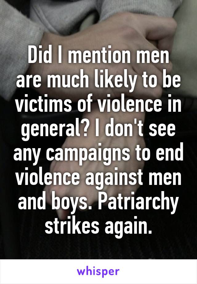 Did I mention men are much likely to be victims of violence in general? I don't see any campaigns to end violence against men and boys. Patriarchy strikes again.