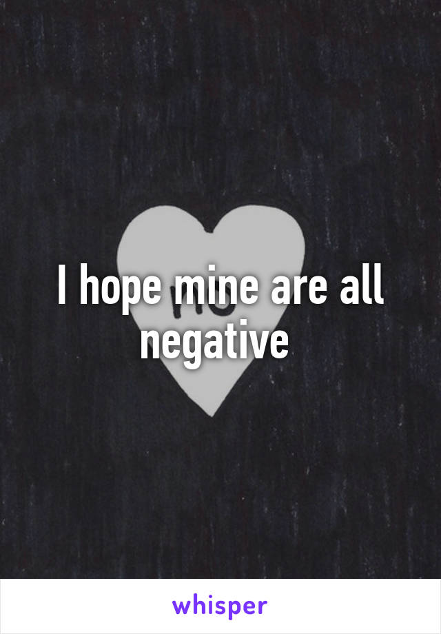 I hope mine are all negative 