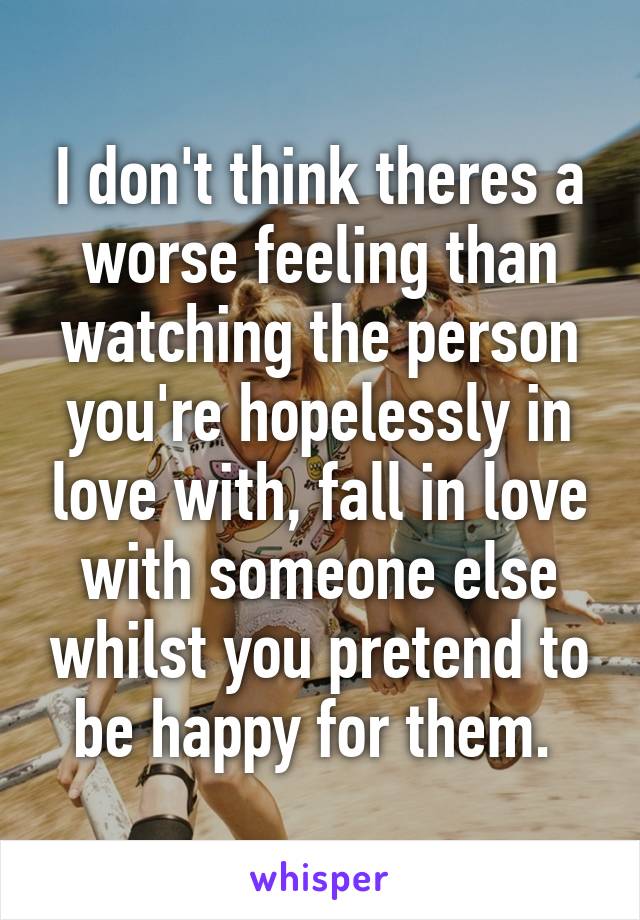 I don't think theres a worse feeling than watching the person you're hopelessly in love with, fall in love with someone else whilst you pretend to be happy for them. 