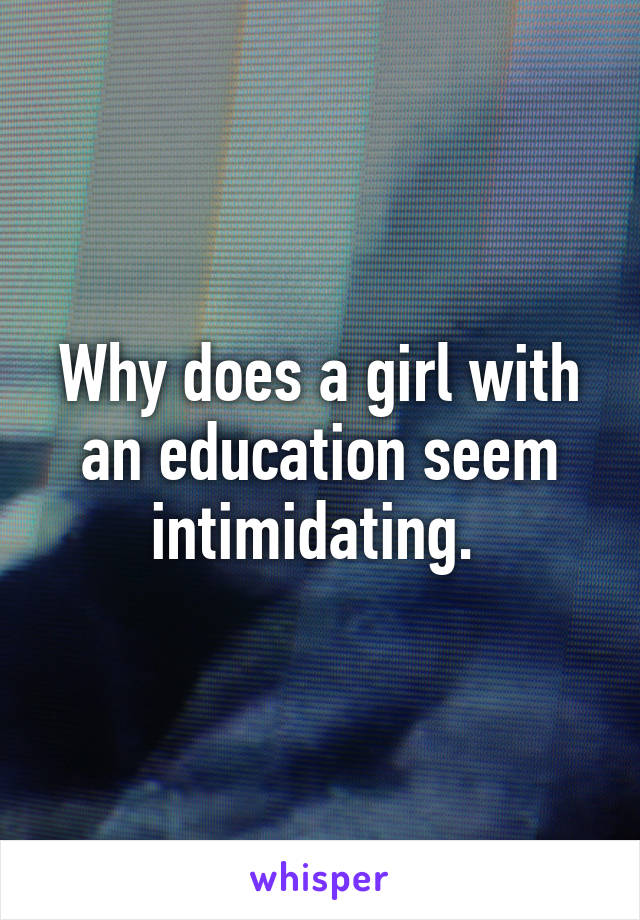Why does a girl with an education seem intimidating. 