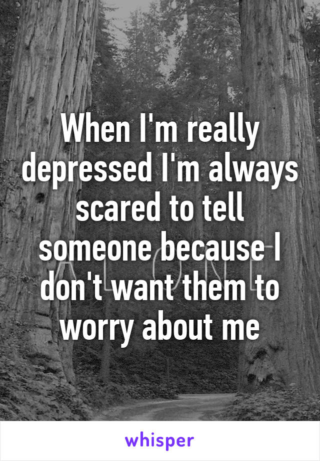 When I'm really depressed I'm always scared to tell someone because I don't want them to worry about me