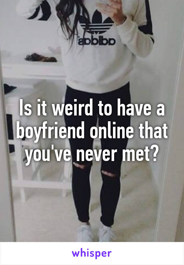 Is it weird to have a boyfriend online that you've never met?