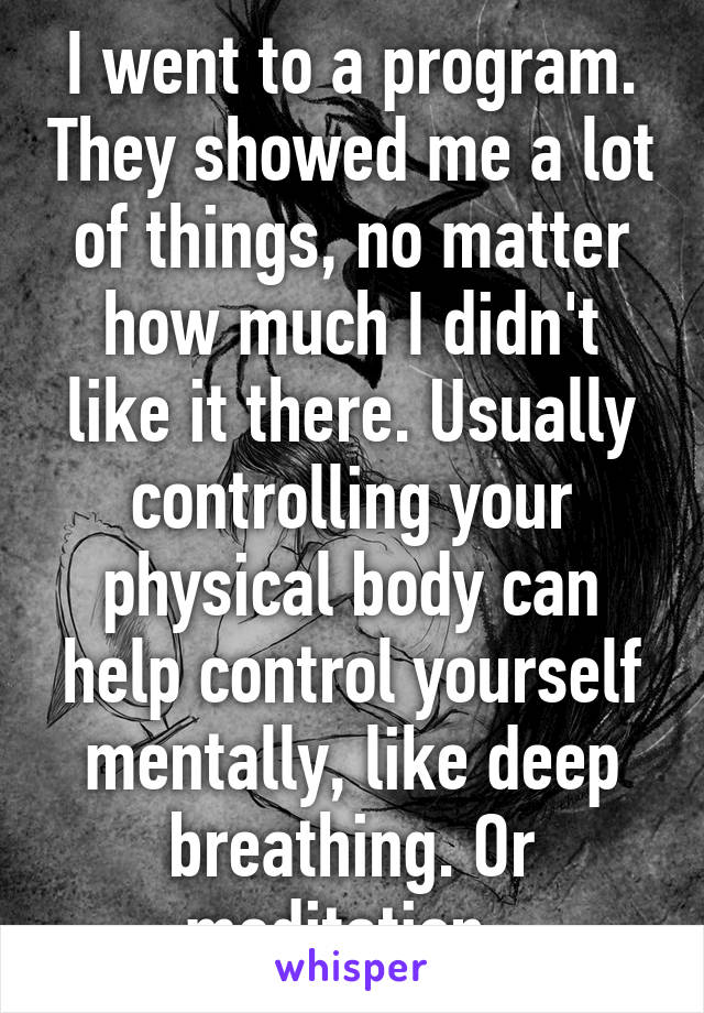 I went to a program. They showed me a lot of things, no matter how much I didn't like it there. Usually controlling your physical body can help control yourself mentally, like deep breathing. Or meditation. 