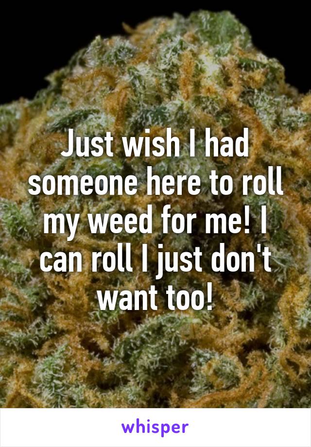 Just wish I had someone here to roll my weed for me! I can roll I just don't want too!