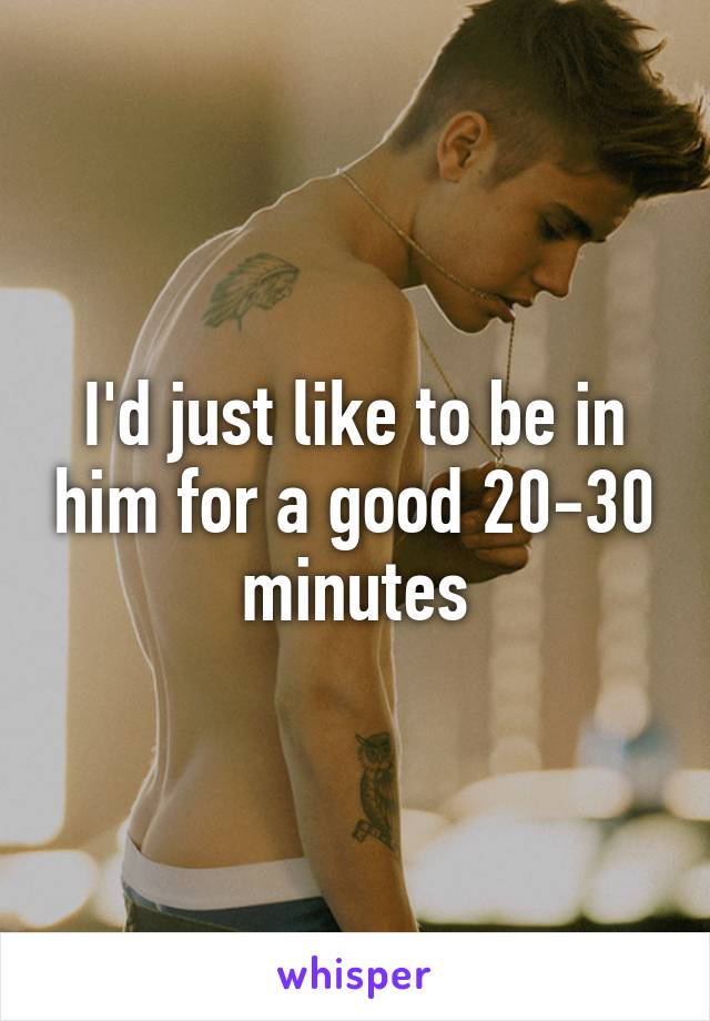 I'd just like to be in him for a good 20-30 minutes
