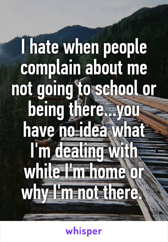I hate when people complain about me not going to school or being there...you have no idea what I'm dealing with while I'm home or why I'm not there. 