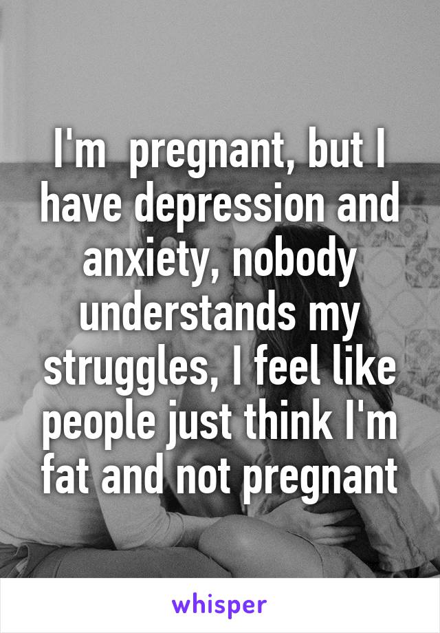 I'm  pregnant, but I have depression and anxiety, nobody understands my struggles, I feel like people just think I'm fat and not pregnant