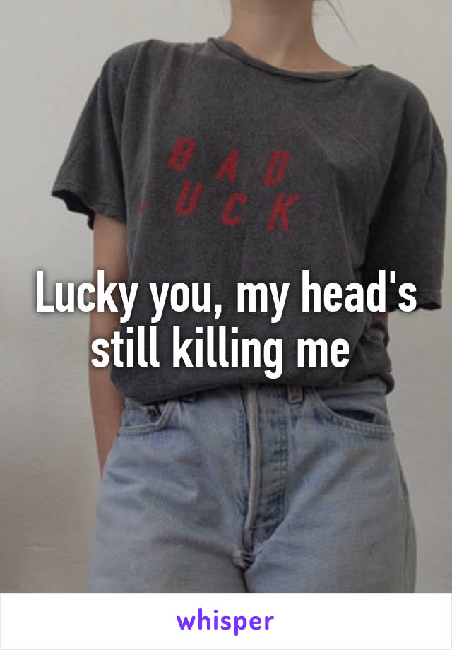 Lucky you, my head's still killing me 