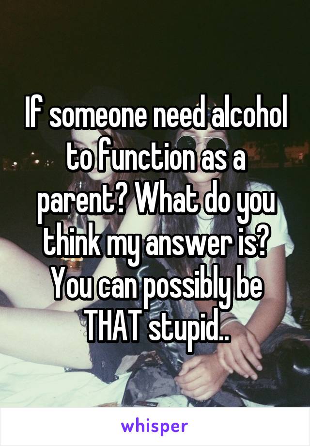 If someone need alcohol to function as a parent? What do you think my answer is? You can possibly be THAT stupid..