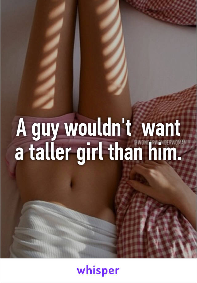 A guy wouldn't  want a taller girl than him.