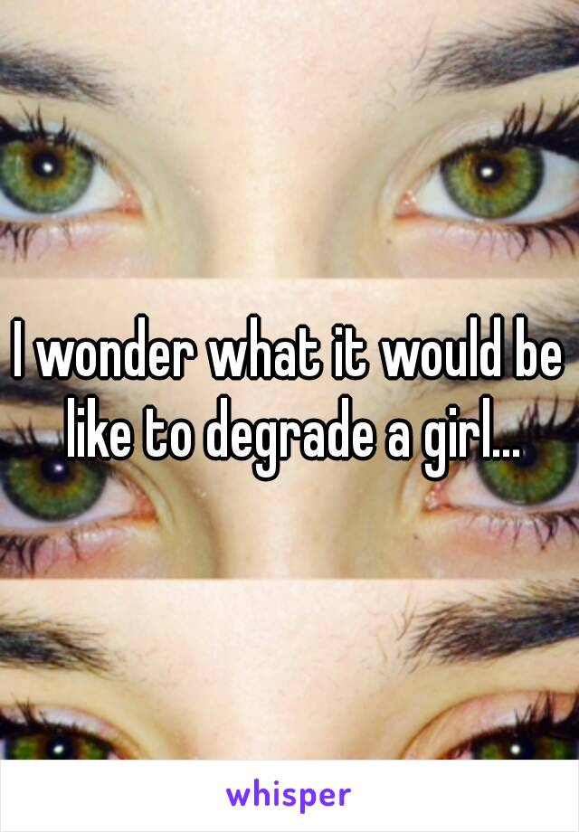 I wonder what it would be like to degrade a girl...