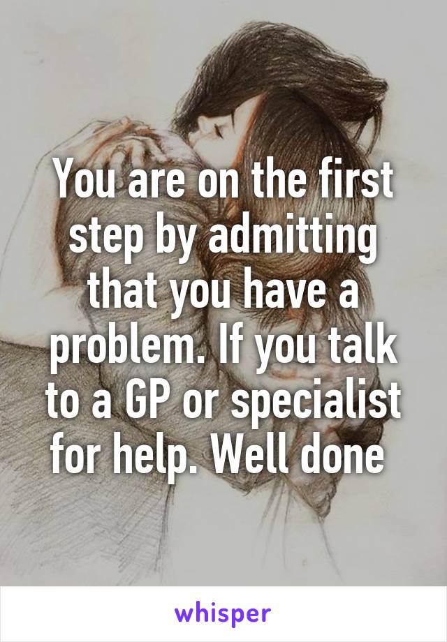 You are on the first step by admitting that you have a problem. If you talk to a GP or specialist for help. Well done 