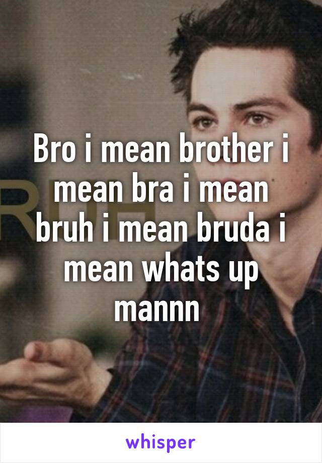 Bro i mean brother i mean bra i mean bruh i mean bruda i mean whats up mannn 