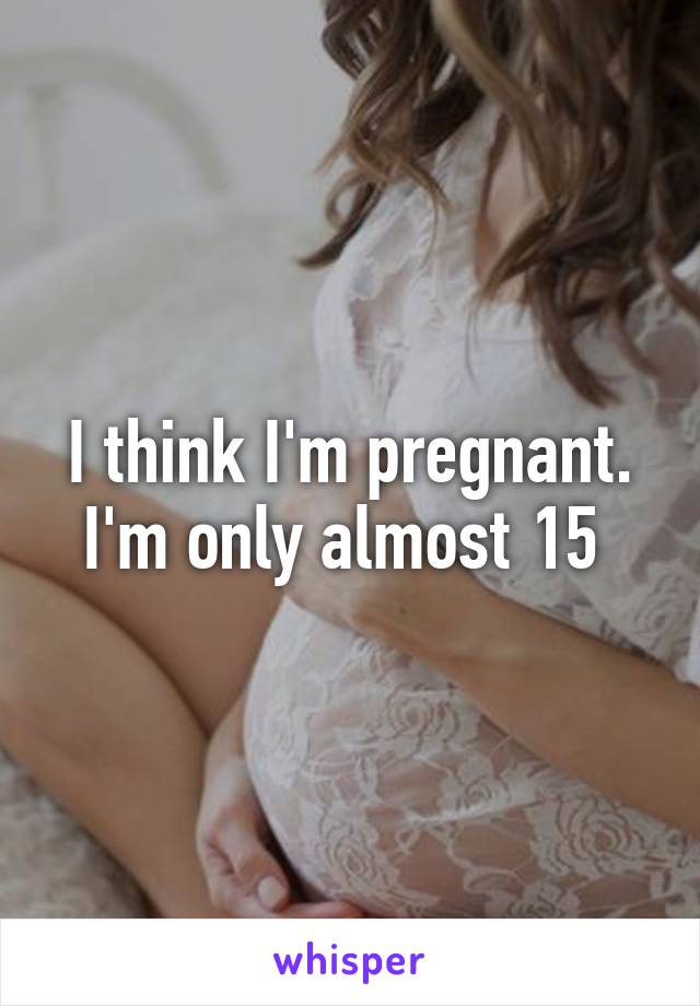 I think I'm pregnant. I'm only almost 15 