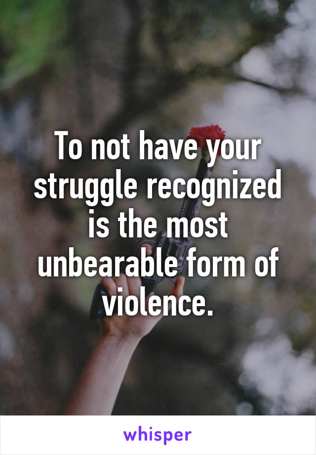 To not have your struggle recognized is the most unbearable form of violence.