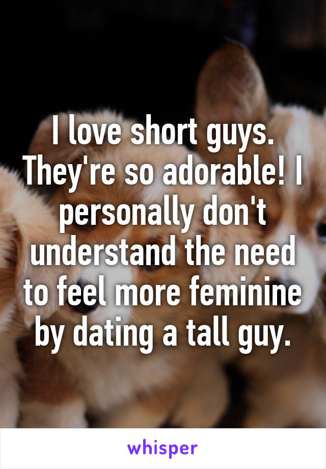 I love short guys. They're so adorable! I personally don't understand the need to feel more feminine by dating a tall guy.