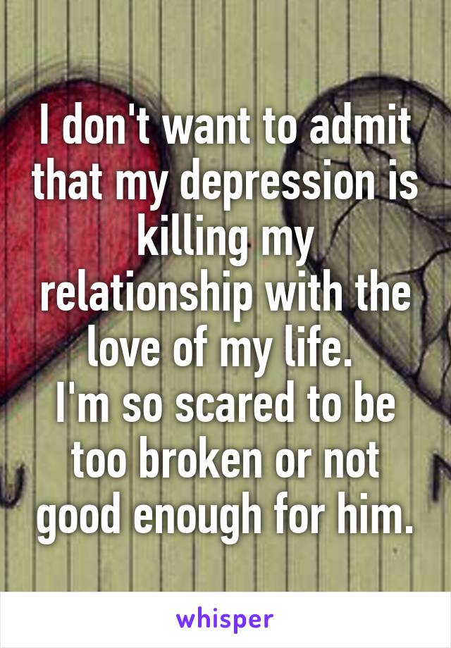 I don't want to admit that my depression is killing my relationship with the love of my life. 
I'm so scared to be too broken or not good enough for him.