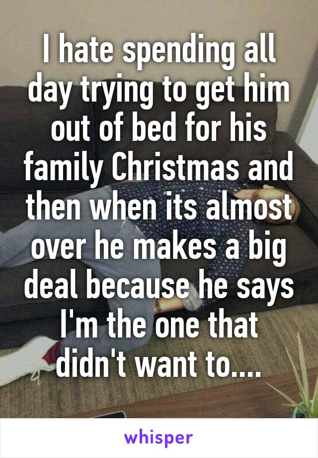 I hate spending all day trying to get him out of bed for his family Christmas and then when its almost over he makes a big deal because he says I'm the one that didn't want to....
