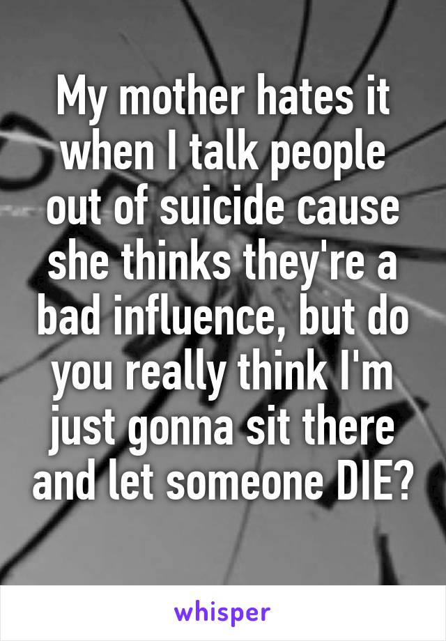 My mother hates it when I talk people out of suicide cause she thinks they're a bad influence, but do you really think I'm just gonna sit there and let someone DIE? 