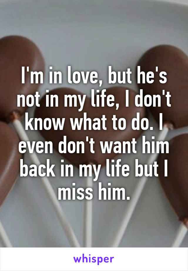 I'm in love, but he's not in my life, I don't know what to do. I even don't want him back in my life but I miss him.