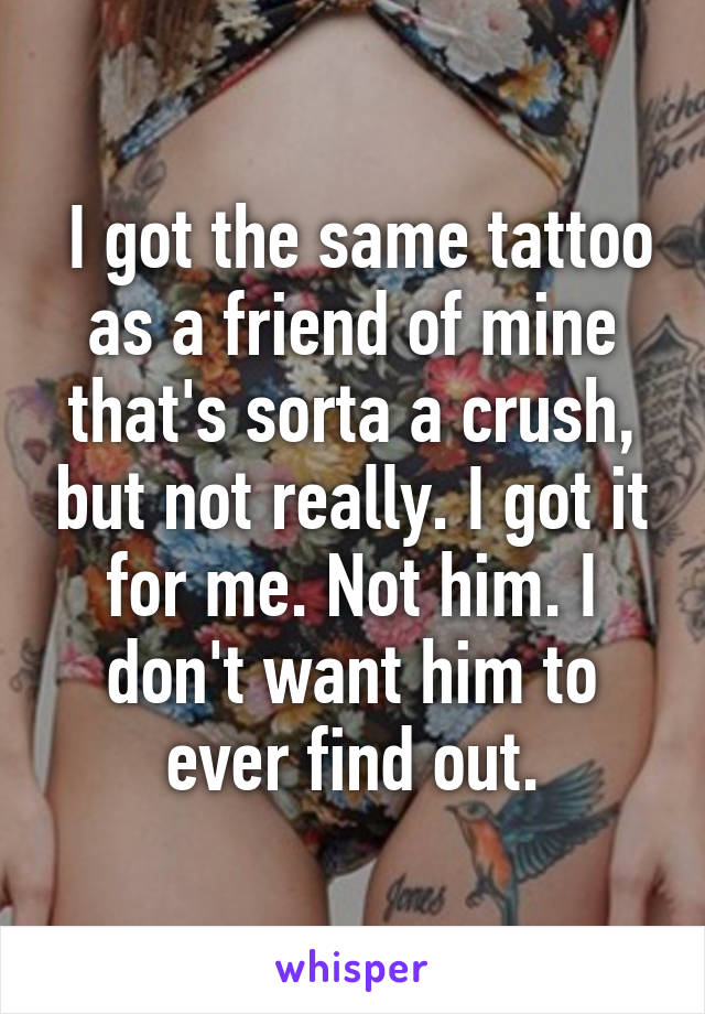  I got the same tattoo as a friend of mine that's sorta a crush, but not really. I got it for me. Not him. I don't want him to ever find out.