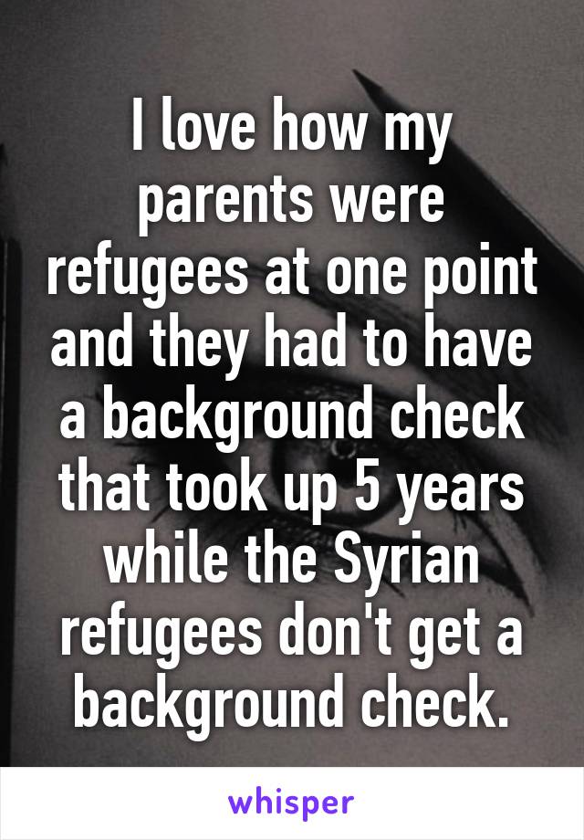 I love how my parents were refugees at one point and they had to have a background check that took up 5 years while the Syrian refugees don't get a background check.