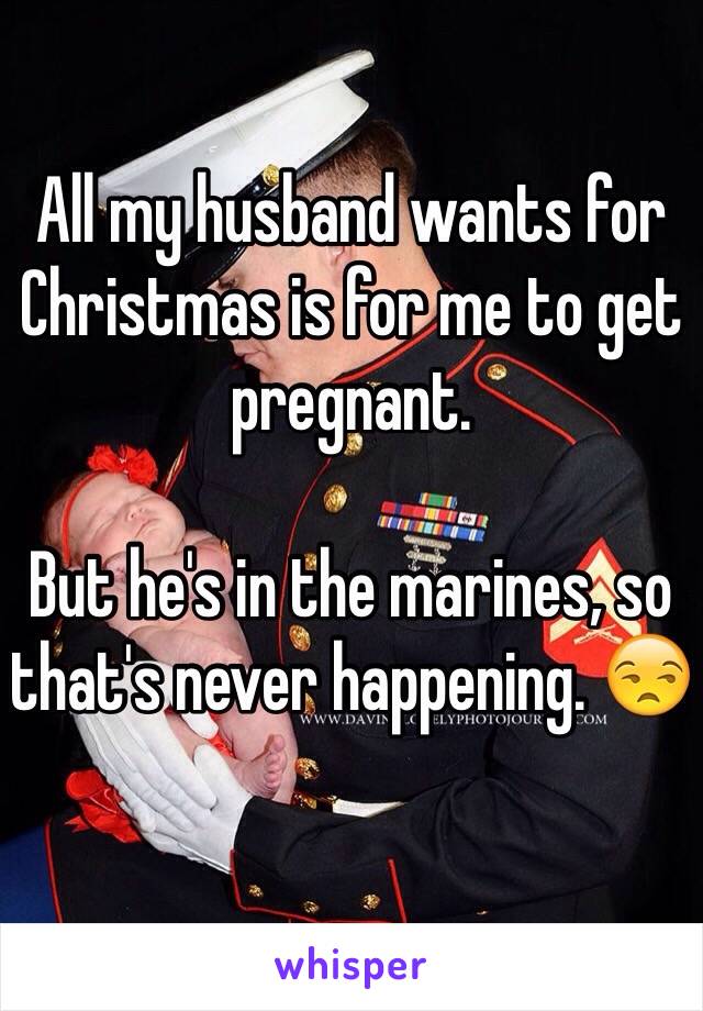 All my husband wants for Christmas is for me to get pregnant. 

But he's in the marines, so that's never happening. 😒