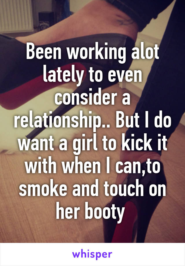 Been working alot lately to even consider a relationship.. But I do want a girl to kick it with when I can,to smoke and touch on her booty 