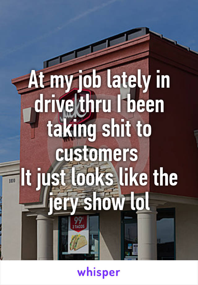 At my job lately in drive thru I been taking shit to customers 
It just looks like the jery show lol
