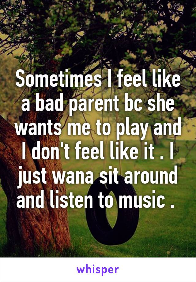Sometimes I feel like a bad parent bc she wants me to play and I don't feel like it . I just wana sit around and listen to music . 