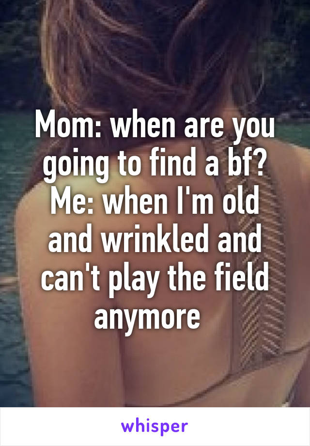 Mom: when are you going to find a bf?
Me: when I'm old and wrinkled and can't play the field anymore  