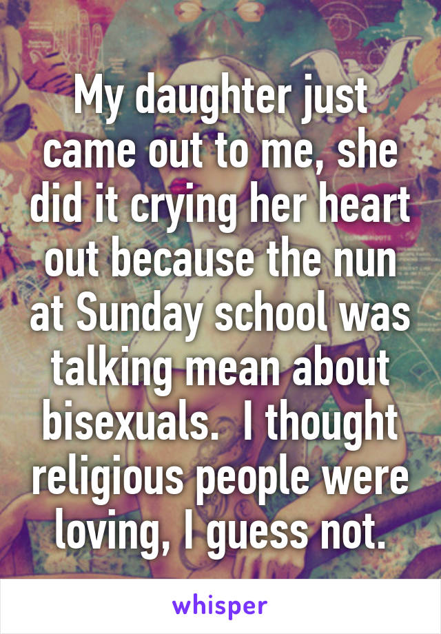 My daughter just came out to me, she did it crying her heart out because the nun at Sunday school was talking mean about bisexuals.  I thought religious people were loving, I guess not.