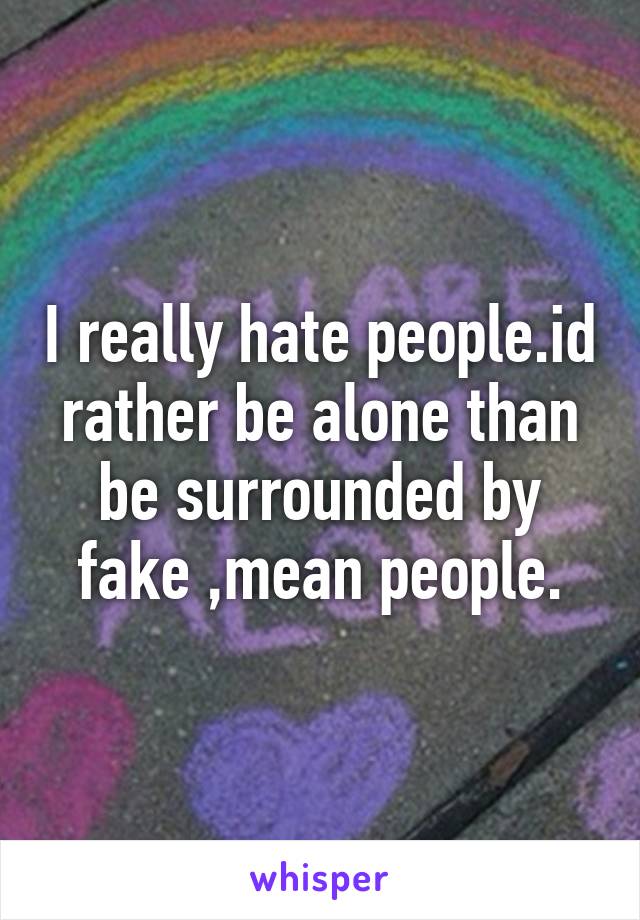 I really hate people.id rather be alone than be surrounded by fake ,mean people.