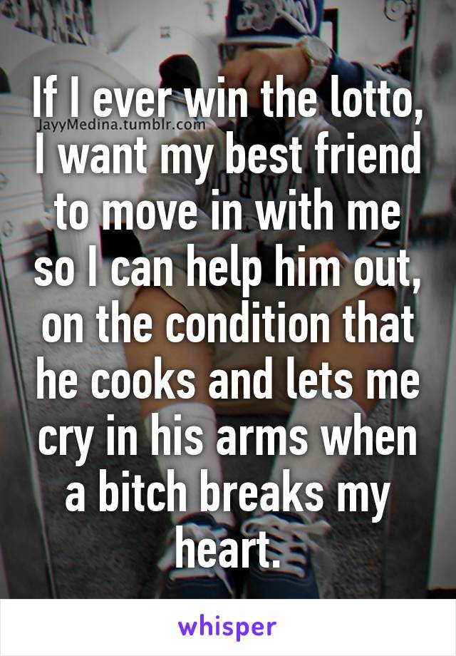 If I ever win the lotto, I want my best friend to move in with me so I can help him out, on the condition that he cooks and lets me cry in his arms when a bitch breaks my heart.