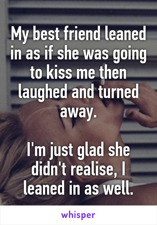 My best friend leaned in as if she was going to kiss me then laughed and turned away.

I'm just glad she didn't realise, I leaned in as well.