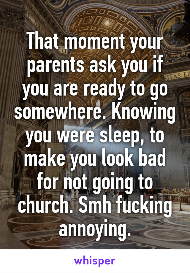 That moment your parents ask you if you are ready to go somewhere. Knowing you were sleep, to make you look bad for not going to church. Smh fucking annoying.