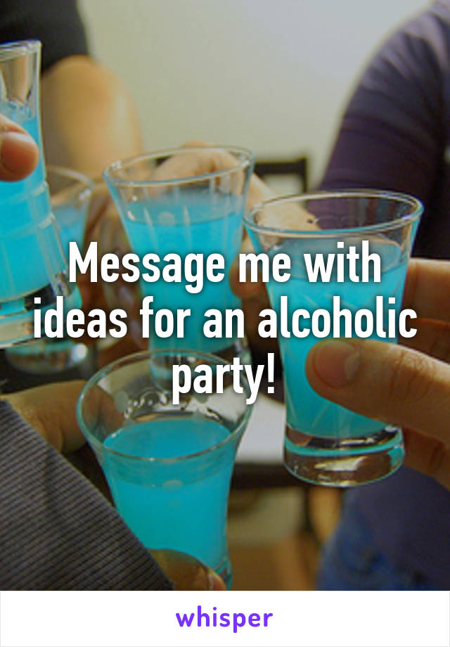 Message me with ideas for an alcoholic party!