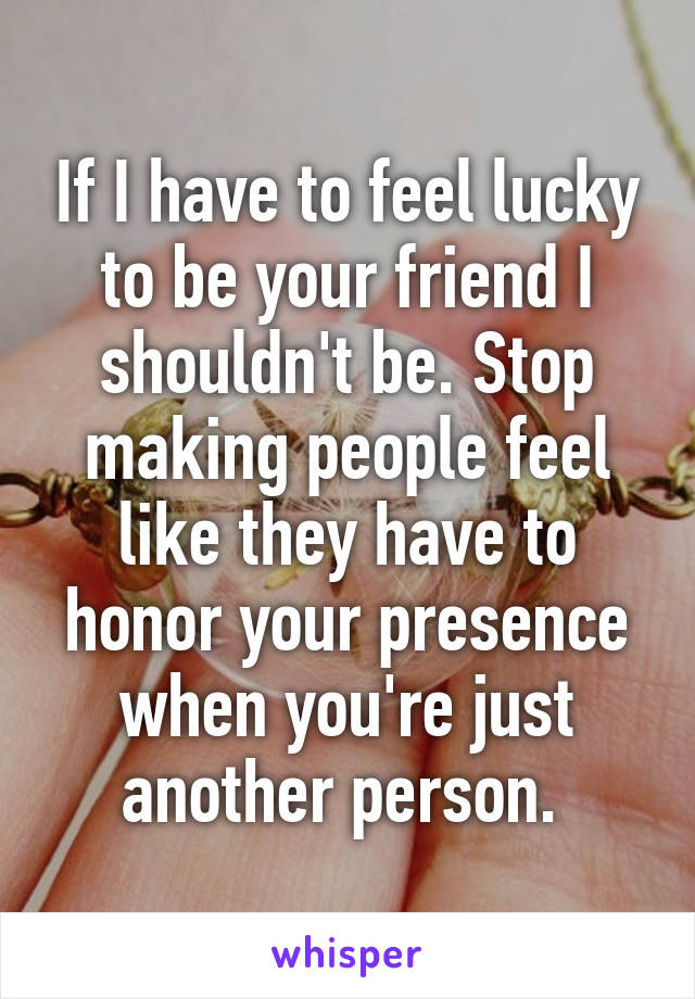 If I have to feel lucky to be your friend I shouldn't be. Stop making people feel like they have to honor your presence when you're just another person. 