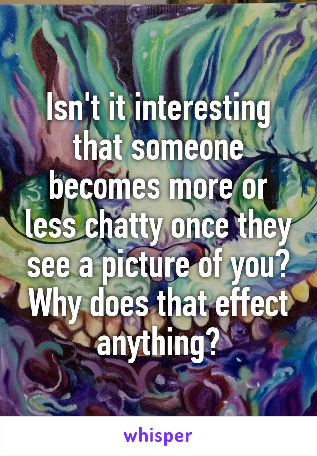 Isn't it interesting that someone becomes more or less chatty once they see a picture of you? Why does that effect anything?