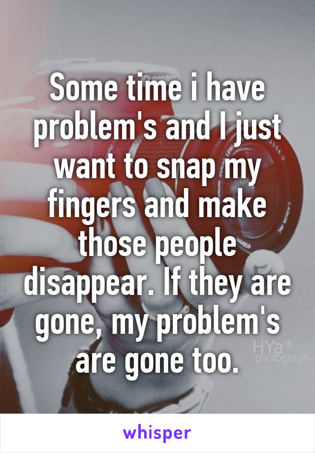 Some time i have problem's and I just want to snap my fingers and make those people disappear. If they are gone, my problem's are gone too.