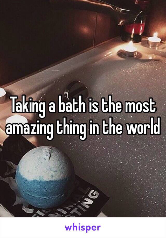 Taking a bath is the most amazing thing in the world 