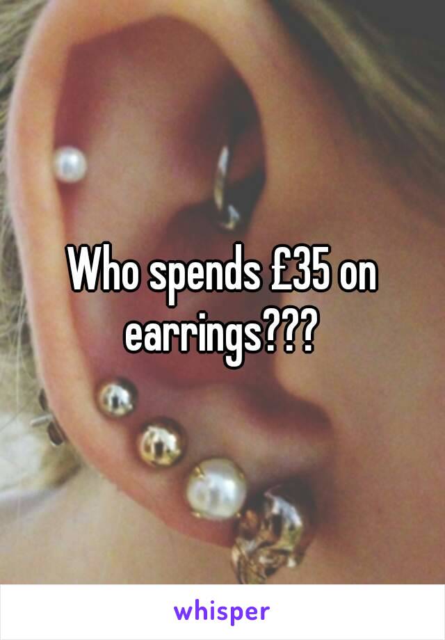 Who spends £35 on earrings??? 