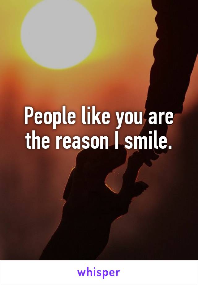 People like you are the reason I smile.
