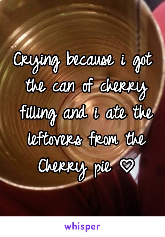 Crying because i got the can of cherry filling and i ate the leftovers from the Cherry pie ♡