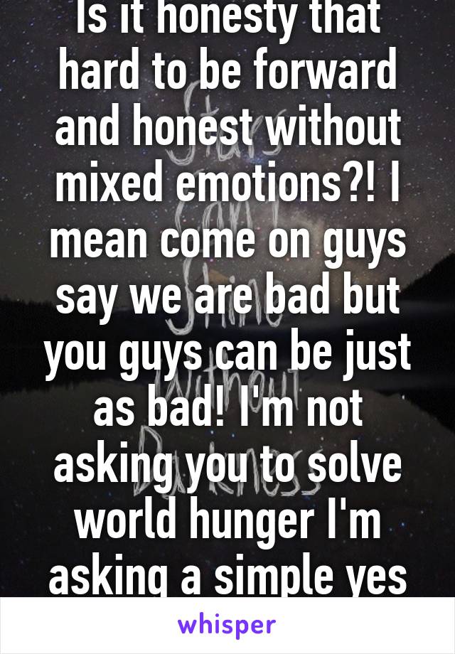 Is it honesty that hard to be forward and honest without mixed emotions?! I mean come on guys say we are bad but you guys can be just as bad! I'm not asking you to solve world hunger I'm asking a simple yes or no question!