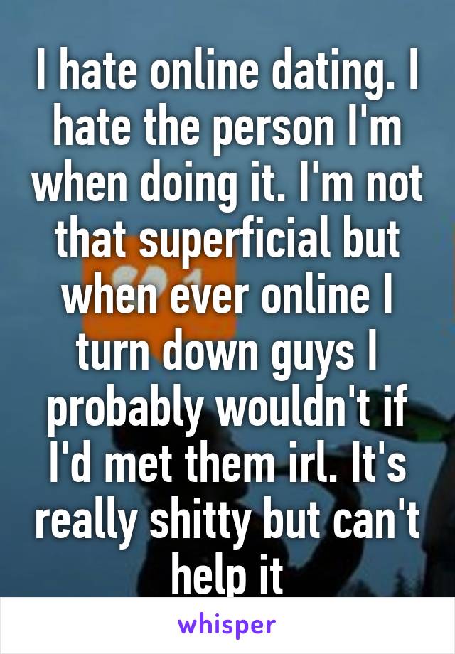 I hate online dating. I hate the person I'm when doing it. I'm not that superficial but when ever online I turn down guys I probably wouldn't if I'd met them irl. It's really shitty but can't help it