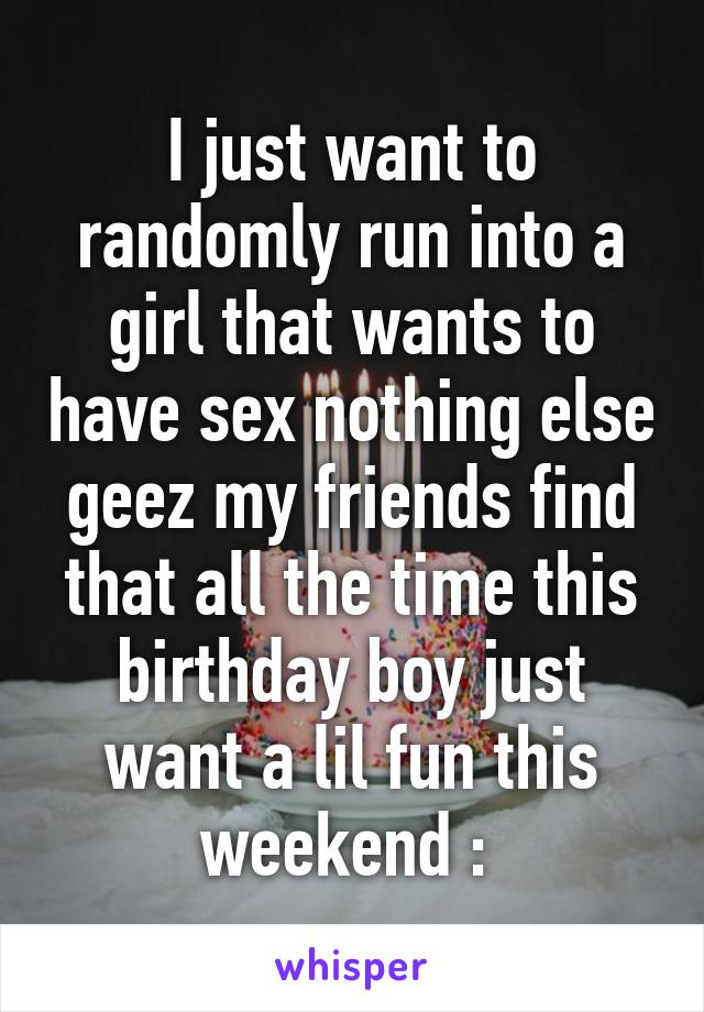 I just want to randomly run into a girl that wants to have sex nothing else geez my friends find that all the time this birthday boy just want a lil fun this weekend :\ 