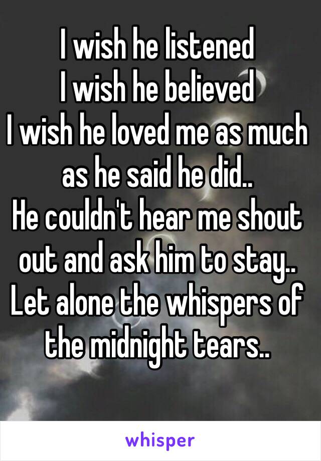 I wish he listened 
I wish he believed 
I wish he loved me as much as he said he did..
He couldn't hear me shout out and ask him to stay..
Let alone the whispers of the midnight tears..