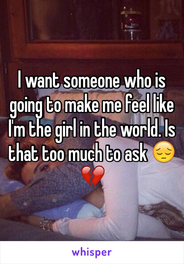 I want someone who is going to make me feel like I'm the girl in the world. Is that too much to ask 😔💔