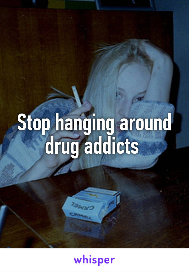 Stop hanging around drug addicts 